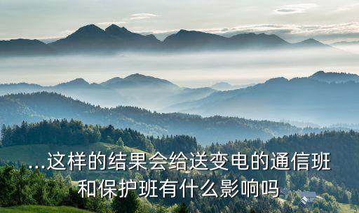 ...這樣的結(jié)果會(huì)給送變電的通信班和保護(hù)班有什么影響嗎