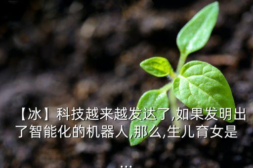 【冰】科技越來越發(fā)達(dá)了,如果發(fā)明出了智能化的機(jī)器人,那么,生兒育女是...