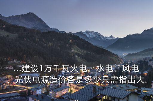 ...建設(shè)1萬千瓦火電、水電、風(fēng)電、光伏電源造價各是多少只需指出大...
