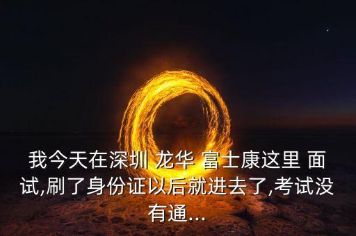 我今天在深圳 龍華 富士康這里 面試,刷了身份證以后就進(jìn)去了,考試沒有通...