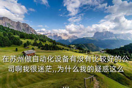 在蘇州做自動(dòng)化設(shè)備有沒有比較好的公司啊我很迷茫,,為什么我的疑惑這么...