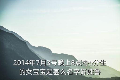 2014年7月3號晚上8點零5分生的女寶寶起甚么名字好姓魯