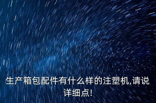 生產(chǎn)箱包配件有什么樣的注塑機(jī),請(qǐng)說詳細(xì)點(diǎn)!