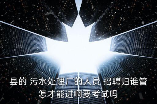 縣的 污水處理廠的人員 招聘歸誰管怎才能進啊要考試嗎