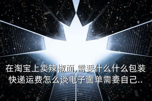 在淘寶上賣辣椒面,需要什么什么包裝快遞運費怎么談電子面單需要自己...
