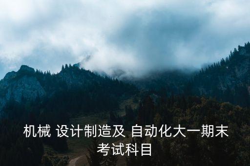  機(jī)械 設(shè)計(jì)制造及 自動(dòng)化大一期末考試科目