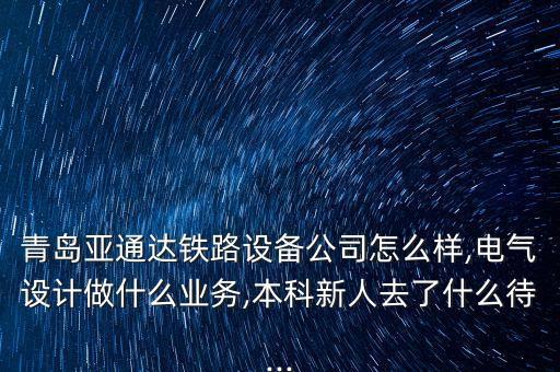 青島亞通達鐵路設(shè)備公司怎么樣,電氣設(shè)計做什么業(yè)務(wù),本科新人去了什么待...