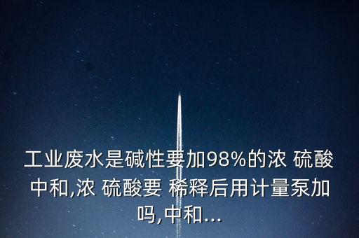 工業(yè)廢水是堿性要加98%的濃 硫酸中和,濃 硫酸要 稀釋后用計量泵加嗎,中和...