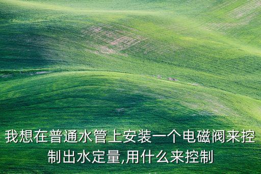 我想在普通水管上安裝一個電磁閥來控制出水定量,用什么來控制