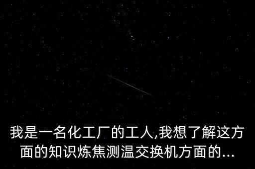 我是一名化工廠的工人,我想了解這方面的知識(shí)煉焦測(cè)溫交換機(jī)方面的...