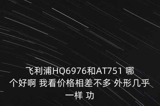 飛利浦HQ6976和AT751 哪個(gè)好啊 我看價(jià)格相差不多 外形幾乎一樣 功