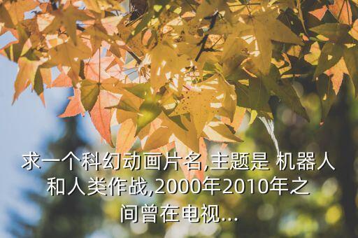 求一個科幻動畫片名,主題是 機器人和人類作戰(zhàn),2000年2010年之間曾在電視...