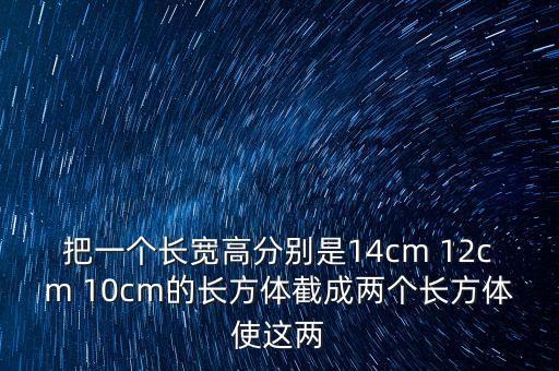 mm1192，把一個長寬高分別是14cm 12cm 10cm的長方體截成兩個長方體使這兩