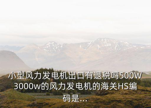 小型風(fēng)力發(fā)電機(jī)出口有退稅嗎500W3000w的風(fēng)力發(fā)電機(jī)的海關(guān)HS編碼是...