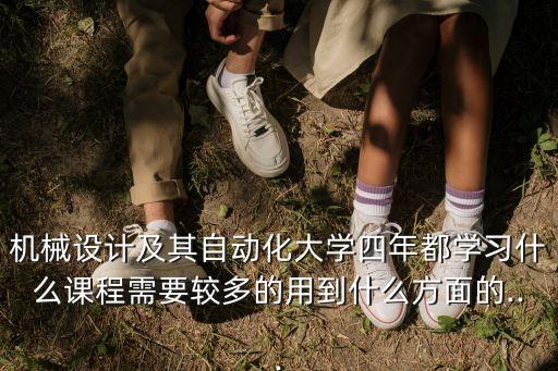 機械設計及其自動化大學四年都學習什么課程需要較多的用到什么方面的...
