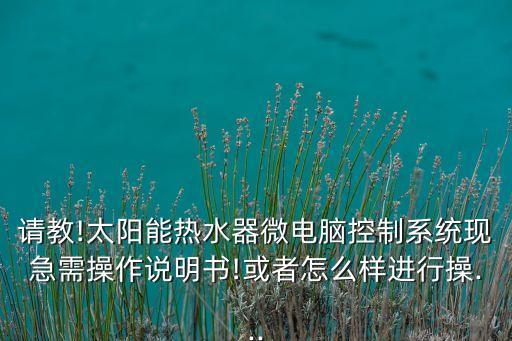請(qǐng)教!太陽能熱水器微電腦控制系統(tǒng)現(xiàn)急需操作說明書!或者怎么樣進(jìn)行操...