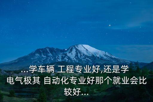 ...學車輛 工程專業(yè)好,還是學 電氣極其 自動化專業(yè)好那個就業(yè)會比較好...