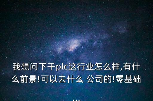 我想問下干plc這行業(yè)怎么樣,有什么前景!可以去什么 公司的!零基礎(chǔ)...