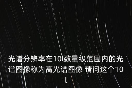 光譜分辨率在10l數(shù)量級(jí)范圍內(nèi)的光譜圖像稱為高光譜圖像 請(qǐng)問(wèn)這個(gè)10l