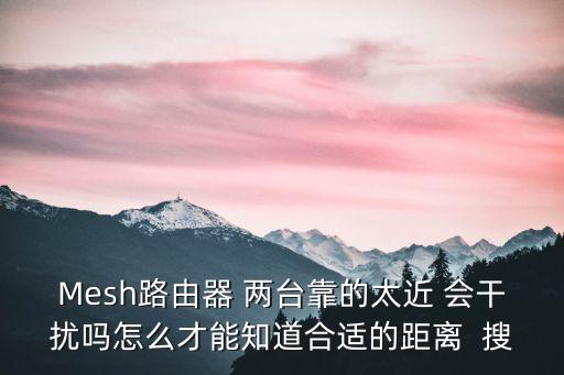 Mesh路由器 兩臺(tái)靠的太近 會(huì)干擾嗎怎么才能知道合適的距離  搜