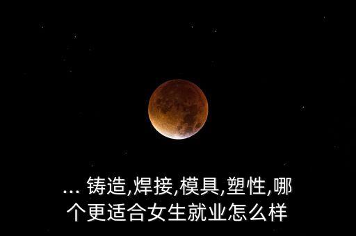 ... 鑄造,焊接,模具,塑性,哪個更適合女生就業(yè)怎么樣