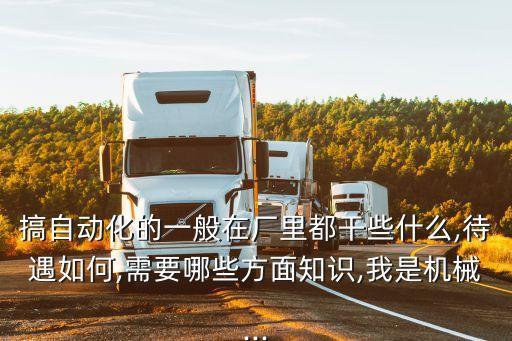 搞自動化的一般在廠里都干些什么,待遇如何,需要哪些方面知識,我是機械...