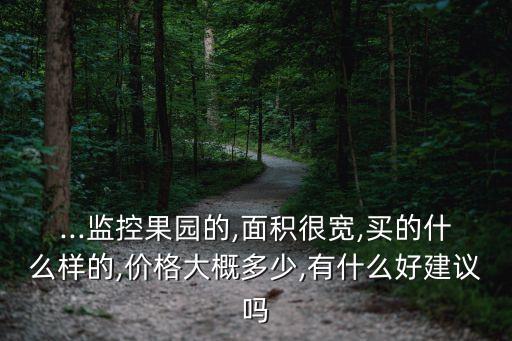 ...監(jiān)控果園的,面積很寬,買的什么樣的,價格大概多少,有什么好建議嗎