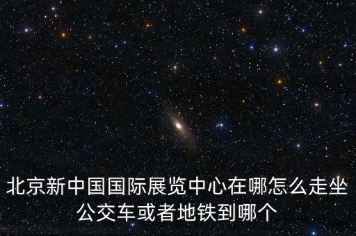 北京新中國國際展覽中心在哪怎么走坐公交車或者地鐵到哪個