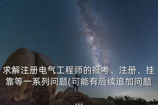 求解注冊(cè)電氣工程師的報(bào)考、注冊(cè)、掛靠等一系列問題(可能有后續(xù)追加問題...
