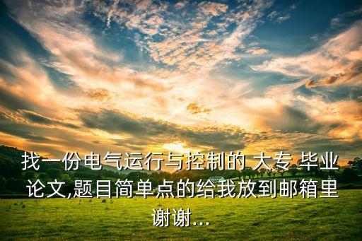找一份電氣運行與控制的 大專 畢業(yè) 論文,題目簡單點的給我放到郵箱里謝謝...
