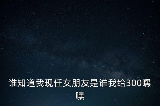 誰(shuí)知道我現(xiàn)任女朋友是誰(shuí)我給300嘿嘿