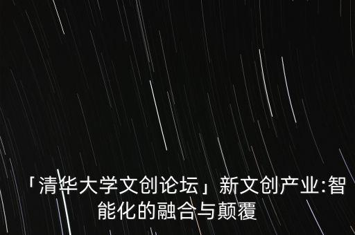 「清華大學文創(chuàng)論壇」新文創(chuàng)產(chǎn)業(yè):智能化的融合與顛覆