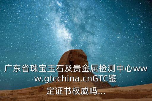 廣東省珠寶玉石及貴金屬檢測中心www.gtcchina.cnGTC鑒定證書權(quán)威嗎...