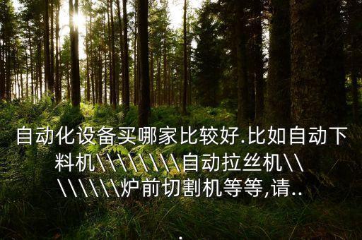 自動(dòng)化設(shè)備買(mǎi)哪家比較好.比如自動(dòng)下料機(jī)\\\\\\\\自動(dòng)拉絲機(jī)\\\\\\\\爐前切割機(jī)等等,請(qǐng)...