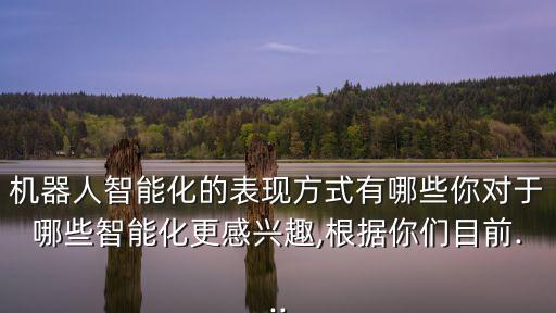 機(jī)器人智能化的表現(xiàn)方式有哪些你對于哪些智能化更感興趣,根據(jù)你們目前...
