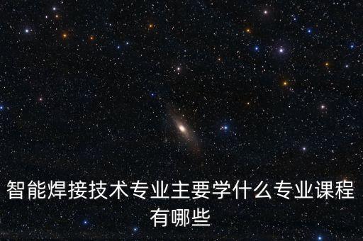 智能焊接技術(shù)專業(yè)主要學(xué)什么專業(yè)課程有哪些