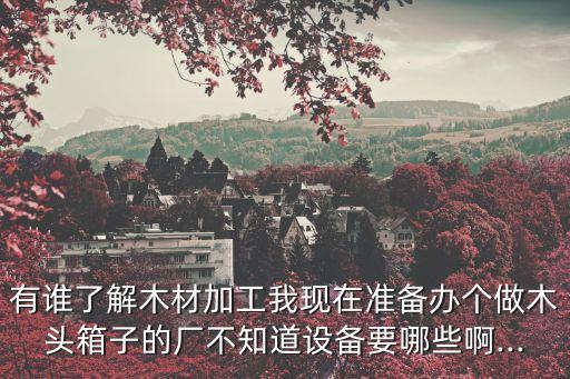 有誰(shuí)了解木材加工我現(xiàn)在準(zhǔn)備辦個(gè)做木頭箱子的廠不知道設(shè)備要哪些啊...