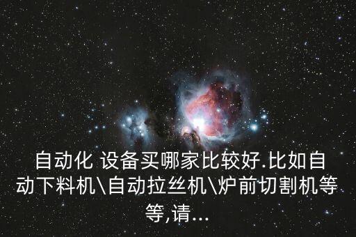  自動化 設(shè)備買哪家比較好.比如自動下料機(jī)\自動拉絲機(jī)\爐前切割機(jī)等等,請...