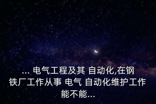 ... 電氣工程及其 自動化,在鋼鐵廠工作從事 電氣 自動化維護工作能不能...