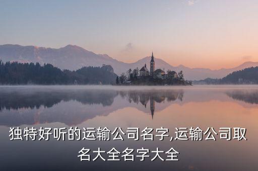獨(dú)特好聽的運(yùn)輸公司名字,運(yùn)輸公司取名大全名字大全