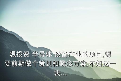 想投資 半導體 設(shè)備產(chǎn)業(yè)的項目,需要前期做個策劃和概念方案,不知這一塊...