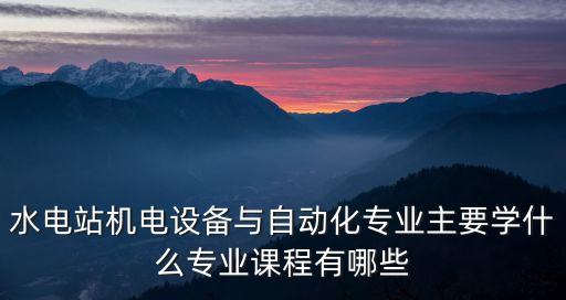 水電站機(jī)電設(shè)備與自動(dòng)化專業(yè)主要學(xué)什么專業(yè)課程有哪些