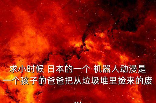 求小時(shí)候 日本的一個(gè) 機(jī)器人動(dòng)漫是一個(gè)孩子的爸爸把從垃圾堆里撿來(lái)的廢...