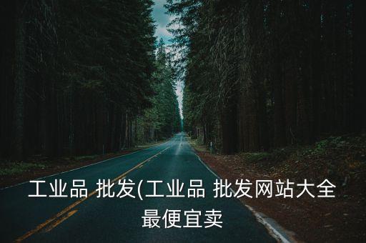 工業(yè)品 批發(fā)(工業(yè)品 批發(fā)網(wǎng)站大全最便宜賣