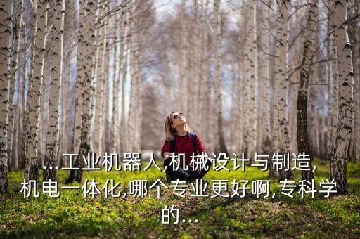 ...工業(yè)機(jī)器人,機(jī)械設(shè)計與制造,機(jī)電一體化,哪個專業(yè)更好啊,?？茖W(xué)的...