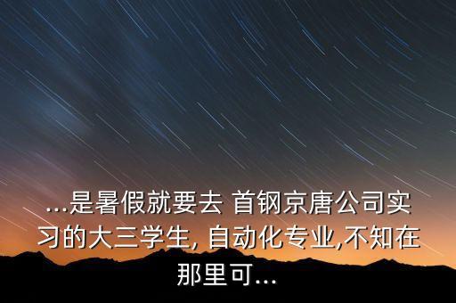 ...是暑假就要去 首鋼京唐公司實(shí)習(xí)的大三學(xué)生, 自動化專業(yè),不知在那里可...