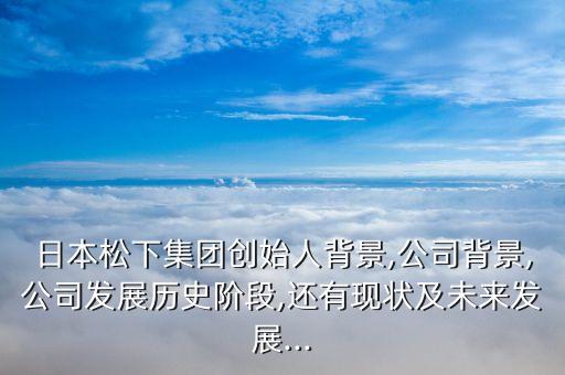 日本松下集團創(chuàng)始人背景,公司背景,公司發(fā)展歷史階段,還有現(xiàn)狀及未來發(fā)展...
