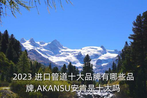 2023 進(jìn)口管道十大品牌有哪些品牌,AKANSU安肯是十大嗎