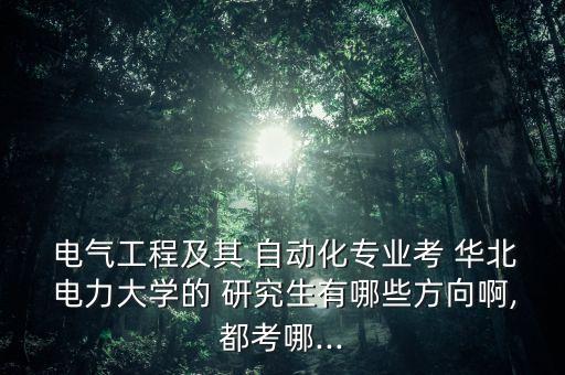  電氣工程及其 自動(dòng)化專業(yè)考 華北 電力大學(xué)的 研究生有哪些方向啊,都考哪...