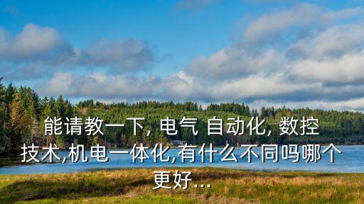 能請(qǐng)教一下, 電氣 自動(dòng)化, 數(shù)控技術(shù),機(jī)電一體化,有什么不同嗎哪個(gè)更好...